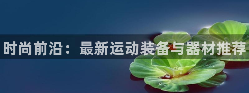 意昂体育4平台注册流程图：时尚前沿：最新运动装备与器材推荐