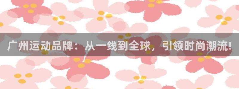 意昂体育4招商电话号码是多少啊:广州运动品牌:从一线到全球,